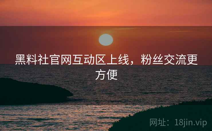 黑料社官网互动区上线，粉丝交流更方便