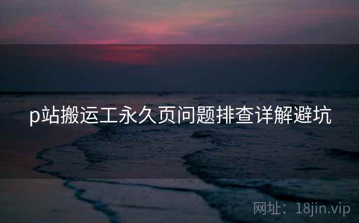 p站搬运工永久页问题排查详解避坑 p站搬运工永久页问题排查详解避坑