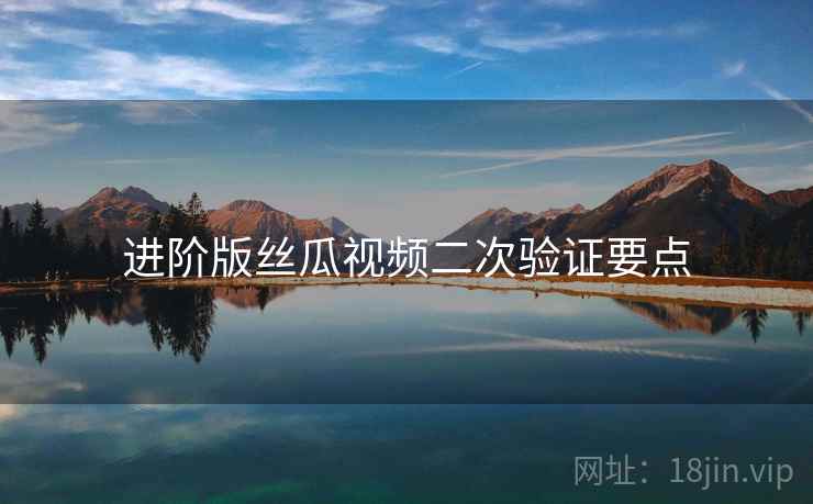 进阶版丝瓜视频二次验证要点