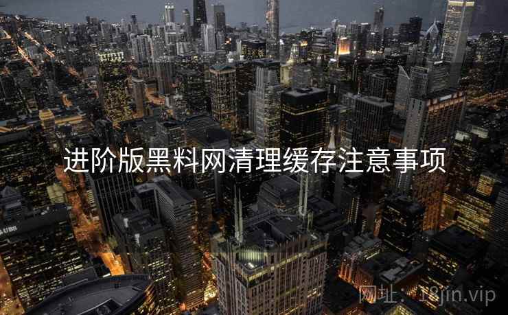 进阶版黑料网清理缓存注意事项
